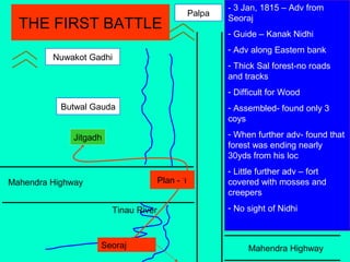 Mahendra Highway
Mahendra Highway
Tinau River
Jitgadh
Butwal Gauda
Nuwakot Gadhi
Palpa
Plan - 1
- 3 Jan, 1815 – Adv from
Seoraj
- Guide – Kanak Nidhi
- Adv along Eastern bank
- Thick Sal forest-no roads
and tracks
- Difficult for Wood
- Assembled- found only 3
coys
- When further adv- found that
forest was ending nearly
30yds from his loc
- Little further adv – fort
covered with mosses and
creepers
- No sight of Nidhi
THE FIRST BATTLE
Seoraj
 