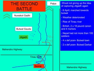 Mahendra Highway
Mahendra Highway
Tinau River
Jitgadh
Butwal Gauda
Nuwakot Gadhi
Palpa -Wood not giving up the idea
of capturing Jitgadh again
- 6 April, marched towards
butwal
- Weather deteriorated
- Rise of Tinau river
- British, 2 x 18 pound canon
and 4 mortors
- Nepal had not more than 100
soldiers
- 4 x def posn- Butwal town
- 2 x def posn- Butwal Darbar
THE SECOND
BATTLE
Seoraj
 