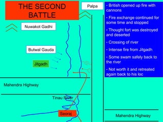 Mahendra Highway
Mahendra Highway
Tinau River
Jitgadh
Butwal Gauda
Nuwakot Gadhi
Palpa - British opened up fire with
cannons
- Fire exchange continued for
some time and stopped
- Thought fort was destroyed
and deserted
- Crossing of river
- Intense fire from Jitgadh
- Some swam safely back to
the river
- Not worth it and retreated
again back to his loc
THE SECOND
BATTLE
Seoraj
 