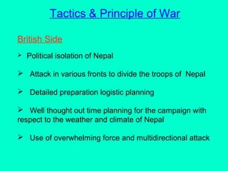 Tactics & Principle of War
British Side
 Political isolation of Nepal
 Attack in various fronts to divide the troops of Nepal
 Detailed preparation logistic planning
 Well thought out time planning for the campaign with
respect to the weather and climate of Nepal
 Use of overwhelming force and multidirectional attack
 