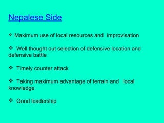 Nepalese Side
 Maximum use of local resources and improvisation
 Well thought out selection of defensive location and
defensive battle
 Timely counter attack
 Taking maximum advantage of terrain and local
knowledge
 Good leadership
 
