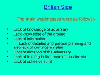 British Side
The main weaknesses were as follows:-
• Lack of knowledge of adversary
• Lack knowledge of the ground
• Lack of information
• Lack of detailed and precise planning and
also lack of contingency plan
• Underestimation of the adversary
• Lack of training in the mountainous terrain
• Lack of cohesive spirit
 