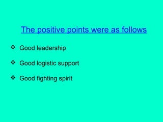 The positive points were as follows
 Good leadership
 Good logistic support
 Good fighting spirit
 