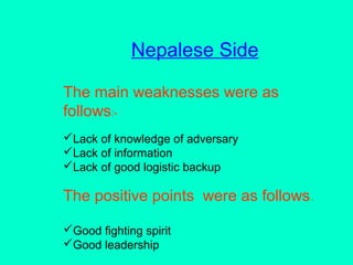 Nepalese Side
The main weaknesses were as
follows:-
Lack of knowledge of adversary
Lack of information
Lack of good logistic backup
The positive points were as follows.
Good fighting spirit
Good leadership
 