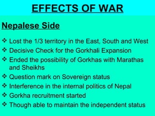 EFFECTS OF WAR
 Lost the 1/3 territory in the East, South and West
 Decisive Check for the Gorkhali Expansion
 Ended the possibility of Gorkhas with Marathas
and Sheikhs
 Question mark on Sovereign status
 Interference in the internal politics of Nepal
 Gorkha recruitment started
 Though able to maintain the independent status
Nepalese Side
 