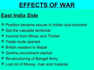 EFFECTS OF WAR
 Position became secure in Indian sub-coninent
 Got the valuable territorial
 Income from Mines and Timber
 Trade route opened
 British resident in Nepal
 Gorkha recruitment started
 Re-structuring of Bengal Army
 Lost lot of Money, man and material
East India Side
 