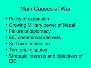 Main Causes of War
• Policy of expansion
• Growing Military power of Nepal
• Failure of diplomacy
• EIC commercial interests
• Self over estimation
• Territorial disputes
• Strategic interests and objectives of
EIC
 