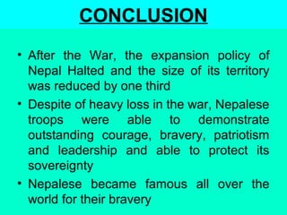 CONCLUSION
• After the War, the expansion policy of
Nepal Halted and the size of its territory
was reduced by one third
• Despite of heavy loss in the war, Nepalese
troops were able to demonstrate
outstanding courage, bravery, patriotism
and leadership and able to protect its
sovereignty
• Nepalese became famous all over the
world for their bravery
 