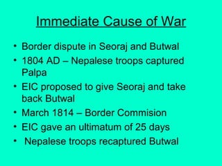 Immediate Cause of War
• Border dispute in Seoraj and Butwal
• 1804 AD – Nepalese troops captured
Palpa
• EIC proposed to give Seoraj and take
back Butwal
• March 1814 – Border Commision
• EIC gave an ultimatum of 25 days
• Nepalese troops recaptured Butwal
 