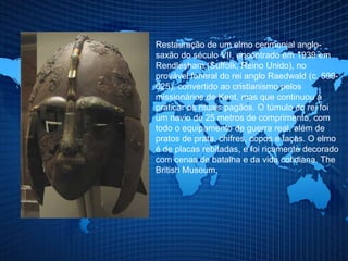 Restauração de um elmo cerimonial anglo-
saxão do século VII, encontrado em 1939 em
Rendlesham (Suffolk, Reino Unido), no
provável funeral do rei anglo Raedwald (c. 599-
625), convertido ao cristianismo pelos
missionários de Kent, mas que continuou a
praticar os rituais pagãos. O túmulo do rei foi
um navio de 25 metros de comprimento, com
todo o equipamento de guerra real, além de
pratos de prata, chifres, copos e taças. O elmo
é de placas rebitadas, e foi ricamente decorado
com cenas de batalha e da vida cotidiana. The
British Museum.
 