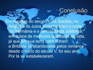 Em meados do seculo V, os Saxões, os
Anglos e os Jutos abandonaram o norte
da Germânia e a península da Jutlândia,
em busca de melhores qualidade de vida,
já que em sua terra natal tinham
a Britânia, já abandonada pelos romanos
desde o início do século V, foi seu alvo.
Por lá se estabeleceram.
 