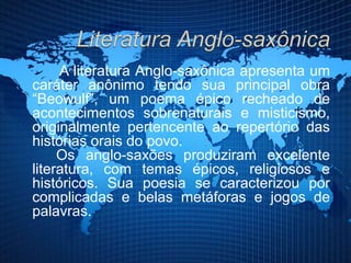 A literatura Anglo-saxônica apresenta um
caráter anônimo tendo sua principal obra
“Beowulf”, um poema épico recheado de
acontecimentos sobrenaturais e misticismo,
originalmente pertencente ao repertório das
histórias orais do povo.
Os anglo-saxões produziram excelente
literatura, com temas épicos, religiosos e
históricos. Sua poesia se caracterizou por
complicadas e belas metáforas e jogos de
palavras.
 