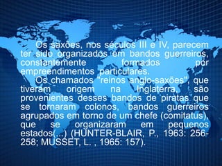 Os saxões, nos séculos III e IV, parecem
ter sido organizados em bandos guerreiros,
constantemente formados por
empreendimentos particulares.
Os chamados "reinos anglo-saxões", que
tiveram origem na Inglaterra, são
provenientes desses bandos de piratas que
se tornaram colonos, bandos guerreiros
agrupados em torno de um chefe (comitatus),
que se organizaram em pequenos
estados(...) (HUNTER-BLAIR, P., 1963: 256-
258; MUSSET, L. , 1965: 157).
 