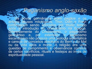 Os povos germânicos eram pagãos e os
antigos deuses mitológicos, Thor, Odin e Freyr
continuaram sendo adorados por muito tempo
após a introdução do cristianismo na Europa.
Diferentemente do Cristianismo, o paganismo
germânico e, por extensão, o paganismo
escandinavo não possuía uma teologia sistemática
e carecia de conceitos absolutos do Bem e do Mal
ou da vida após a morte. A religião era uma
questão de cumprimento e observância corretos
de certos sacrifícios, rituais e festejos ao invés de
espiritualidade pessoal.
 