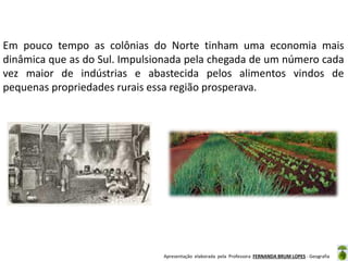 Em pouco tempo as colônias do Norte tinham uma economia mais
dinâmica que as do Sul. Impulsionada pela chegada de um número cada
vez maior de indústrias e abastecida pelos alimentos vindos de
pequenas propriedades rurais essa região prosperava.

Apresentação elaborada pela Professora FERNANDA BRUM LOPES - Geografia

 