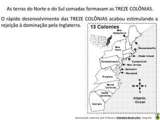 As terras do Norte e do Sul somadas formavam as TREZE COLÔNIAS.
O rápido desenvolvimento das TREZE COLÔNIAS acabou estimulando a
rejeição à dominação pela Inglaterra.

Apresentação elaborada pela Professora FERNANDA BRUM LOPES - Geografia

 