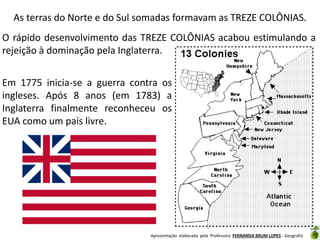 As terras do Norte e do Sul somadas formavam as TREZE COLÔNIAS.
O rápido desenvolvimento das TREZE COLÔNIAS acabou estimulando a
rejeição à dominação pela Inglaterra.
Em 1775 inicia-se a guerra contra os
ingleses. Após 8 anos (em 1783) a
Inglaterra finalmente reconheceu os
EUA como um país livre.

Apresentação elaborada pela Professora FERNANDA BRUM LOPES - Geografia

 