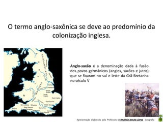 O termo anglo-saxônica se deve ao predomínio da
colonização inglesa.

Anglo-saxão é a denominação dada à fusão
dos povos germânicos (anglos, saxões e jutos)
que se fixaram no sul e leste da Grã-Bretanha
no século V

Apresentação elaborada pela Professora FERNANDA BRUM LOPES - Geografia

 