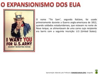 O nome "Tio Sam", segundo folclore, foi usado
primeiramente durante a Guerra anglo-americana de 1812,
quando soldados estadunidenses, que estavam no norte de
Nova Iorque, se alimentavam de uma carne cujo recipiente
era barris com a seguinte inscrição: U.S (United States).

Apresentação elaborada pela Professora FERNANDA BRUM LOPES - Geografia

 