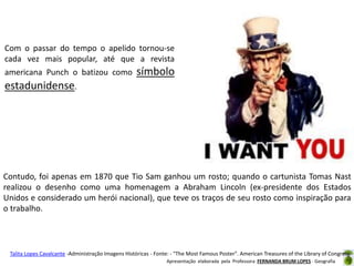 Com o passar do tempo o apelido tornou-se
cada vez mais popular, até que a revista
americana Punch o batizou como

símbolo

estadunidense.

Contudo, foi apenas em 1870 que Tio Sam ganhou um rosto; quando o cartunista Tomas Nast
realizou o desenho como uma homenagem a Abraham Lincoln (ex-presidente dos Estados
Unidos e considerado um herói nacional), que teve os traços de seu rosto como inspiração para
o trabalho.

Talita Lopes Cavalcante -Administração Imagens Históricas - Fonte: - "The Most Famous Poster". American Treasures of the Library of Congress.
Apresentação elaborada pela Professora FERNANDA BRUM LOPES - Geografia

 
