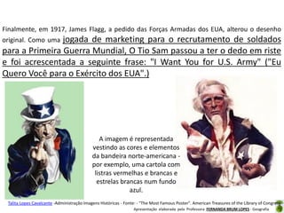 Finalmente, em 1917, James Flagg, a pedido das Forças Armadas dos EUA, alterou o desenho

jogada de marketing para o recrutamento de soldados
para a Primeira Guerra Mundial, O Tio Sam passou a ter o dedo em riste
e foi acrescentada a seguinte frase: "I Want You for U.S. Army" ("Eu
Quero Você para o Exército dos EUA".)
original. Como uma

A imagem é representada
vestindo as cores e elementos
da bandeira norte-americana por exemplo, uma cartola com
listras vermelhas e brancas e
estrelas brancas num fundo
azul.
Talita Lopes Cavalcante -Administração Imagens Históricas - Fonte: - "The Most Famous Poster". American Treasures of the Library of Congress.
Apresentação elaborada pela Professora FERNANDA BRUM LOPES - Geografia

 
