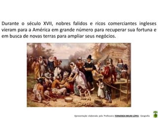 Durante o século XVII, nobres falidos e ricos comerciantes ingleses
vieram para a América em grande número para recuperar sua fortuna e
em busca de novas terras para ampliar seus negócios.

Apresentação elaborada pela Professora FERNANDA BRUM LOPES - Geografia

 
