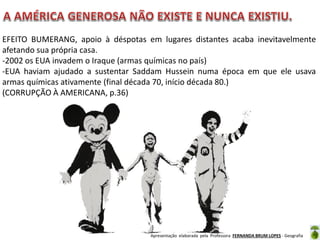 EFEITO BUMERANG, apoio à déspotas em lugares distantes acaba inevitavelmente
afetando sua própria casa.
-2002 os EUA invadem o Iraque (armas químicas no país)
-EUA haviam ajudado a sustentar Saddam Hussein numa época em que ele usava
armas químicas ativamente (final década 70, início década 80.)
(CORRUPÇÃO À AMERICANA, p.36)

Apresentação elaborada pela Professora FERNANDA BRUM LOPES - Geografia

 