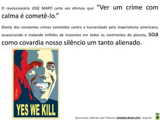 O revolucionário JOSÉ MARTÍ certa vez afirmou que:

“Ver um crime com

calma é cometê-lo.”
Diante dos constantes crimes cometidos contra a humanidade pelo imperialismo americano,
assassinando e matando milhões de inocentes em todos os continentes do planeta,

soa

como covardia nosso silêncio um tanto alienado.

Apresentação elaborada pela Professora FERNANDA BRUM LOPES - Geografia

 