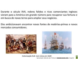 Durante o século XVII, nobres falidos e ricos comerciantes ingleses
vieram para a América em grande número para recuperar sua fortuna e
em busca de novas terras para ampliar seus negócios.

Eles ambicionavam encontrar novas fontes de matérias-primas e novos
mercados consumidores.

Colonização EUA tem início em 1620
Apresentação elaborada pela Professora FERNANDA BRUM LOPES - Geografia

 