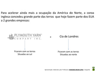 Para acelerar ainda mais a ocupação da América do Norte, a coroa
inglesa concedeu grande parte das terras que hoje fazem parte dos EUA
a 2 grandes empresas:

e

Ficaram com as terras
Situadas ao sul

Cia de Londres

Ficaram com as terras
Situadas ao norte

Apresentação elaborada pela Professora FERNANDA BRUM LOPES - Geografia

 