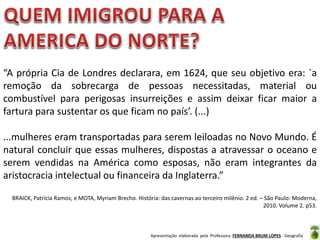 “A própria Cia de Londres declarara, em 1624, que seu objetivo era: ´a
remoção da sobrecarga de pessoas necessitadas, material ou
combustível para perigosas insurreições e assim deixar ficar maior a
fartura para sustentar os que ficam no país’. (...)
...mulheres eram transportadas para serem leiloadas no Novo Mundo. É
natural concluir que essas mulheres, dispostas a atravessar o oceano e
serem vendidas na América como esposas, não eram integrantes da
aristocracia intelectual ou financeira da Inglaterra.”
BRAICK, Patrícia Ramos; e MOTA, Myriam Brecho. História: das cavernas ao terceiro milênio. 2 ed. – São Paulo: Moderna,
2010. Volume 2. p53.

Apresentação elaborada pela Professora FERNANDA BRUM LOPES - Geografia

 