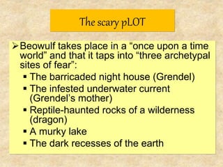 The scary pLOT
Beowulf takes place in a “once upon a time
world” and that it taps into “three archetypal
sites of fear”:
The barricaded night house (Grendel)
The infested underwater current
(Grendel’s mother)
Reptile-haunted rocks of a wilderness
(dragon)
A murky lake
The dark recesses of the earth