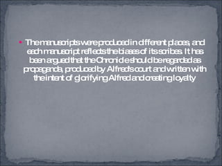 The manuscripts were produced in different places, and each manuscript reflects the biases of its scribes. It has been argued that the Chronicle should be regarded as propaganda, produced by Alfred's court and written with the intent of glorifying Alfred and creating loyalty 