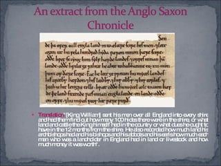 Translation "[King William] sent his men over all England into every shire and had them find out how many 100 hides there were in the shire, or what land and cattle the King himself had in the country or what dues he ought to have in the 12 months from the shire. He also recorded how much land his archbishops had and his bishops and his abbots and his earls how much each man who was a landholder in England had in land or livestock and how much money it was worth". 