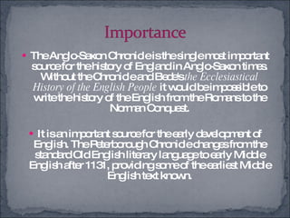 The Anglo-Saxon Chronicle is the single most important source for the history of England in Anglo-Saxon times. Without the Chronicle and Bede's  the Ecclesiastical History of the English People  it would be impossible to write the history of the English from the Romans to the Norman Conquest. It is an important source for the early development of English. The Peterborough Chronicle changes from the standard Old English literary language to early Middle English after 1131, providing some of the earliest Middle English text known. 