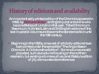 An important early printed edition of the Chronicle appeared in 1692, by  Edmund Gibson , an English jurist and divine who became Bishop of Lincoln in that year. Titled Chronicum Saxonicum, it printed Latin and Old English versions of the text in parallel columns and became the standard edition until the 19th century Beginning in the 1980s, a new set of scholarly editions have been printed under the series title "The Anglo-Saxon Chronicle: A Collaborative Edition". Some volumes are still projected, such as a volume focusing on the northern recension, but existing volumes such as Janet Bately's edition of [A] are now standard references 