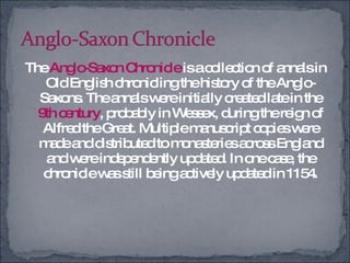 The  Anglo-Saxon Chronicle  is a collection of annals in Old English chronicling the history of the Anglo-Saxons. The annals were initially created late in the  9th century , probably in Wessex, during the reign of Alfred the Great. Multiple manuscript copies were made and distributed to monasteries across England and were independently updated. In one case, the chronicle was still being actively updated in 1154. 