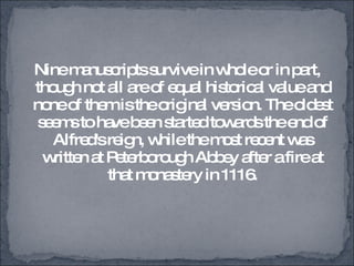Nine manuscripts survive in whole or in part, though not all are of equal historical value and none of them is the original version. The oldest seems to have been started towards the end of Alfred's reign, while the most recent was written at Peterborough Abbey after a fire at that monastery in 1116. 