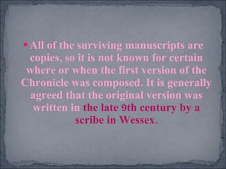 All of the surviving manuscripts are copies, so it is not known for certain where or when the first version of the Chronicle was composed. It is generally agreed that the original version was written in  the late 9th century by a scribe in Wessex. 