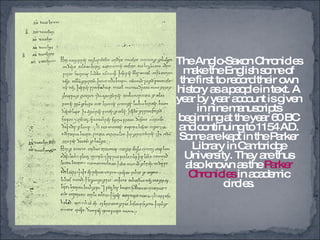 The Anglo-Saxon Chronicles make the English some of the first to record their own history as a people in text. A year by year account is given in nine manuscripts beginning at the year 60 BC and continuing to 1154 AD. Some are kept in the Parker Library in Cambridge University. They are thus also known as the  Parker Chronicles  in academic circles. 