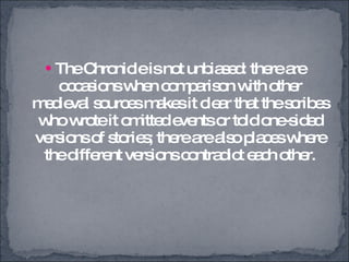 The Chronicle is not unbiased: there are occasions when comparison with other medieval sources makes it clear that the scribes who wrote it omitted events or told one-sided versions of stories; there are also places where the different versions contradict each other. 
