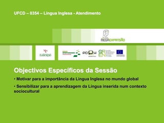 Objectivos Específicos da Sessão
• Motivar para a importância da Língua Inglesa no mundo global
• Sensibilizar para a aprendizagem da Língua inserida num contexto
sociocultural
UFCD – 0354 – Língua Inglesa - Atendimento
 
