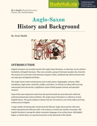 M.A. English​ (Punjab University)
Teacher: Mr. Shehzad Haider
Anglo-Saxon
History and Background
By Awais Shaikh
INTRODUCTION
English Literature was actually started with Anglo-Saxon literature, so that they can be called as
forefathers of English literature. They were actually a group of Germanic peoples who, from the
5th century CE to the time of the Norman Conquest (1066), inhabited and ruled territories that
are today part of England and Wales.
The Anglo-Saxon works include genres such as epic poetry, hagiography, sermons, Bible
translations, legal works, chronicles, riddles, and others. In all there are about 400 surviving
manuscripts from the period, a significant corpus of both popular interest and specialist
research.
Some of the most important works from this period include the poem Beowulf, which has
achieved national epic status in Britain. The Anglo-Saxon Chronicle is a collection of early
English history. The poem Cædmon's Hymn from the 7th century is one of the oldest surviving
written texts in English.
A large number of manuscripts remain from the 600 year Anglo-Saxon period, with most
written during the last 300 years (9th–11th century), in both Latin and the vernacular. Old
English literature is among the oldest vernacular languages to be written down. Old English
began, in written form, as a practical necessity in the aftermath of the Danish
 