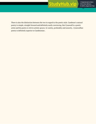 10
There is also the distinction between the two in regard to the poetic style. Caedmon’s natural
poetry is simple, straight forward and definitely easily convincing. But Cynewulf is a poetic
artist and his poetry is rich in artistic graces. In variety, profundity and sonority , Cynewulfian
poetry is definitely superior to Caedmonian .
 
