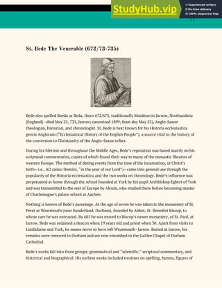11
St. Bede The Venerable (672/73-735)
Bede also spelled Baeda or Beda, (born 672/673, traditionally Monkton in Jarrow, Northumbria
[England]—died May 25, 735, Jarrow; canonized 1899; feast day May 25), Anglo-Saxon
theologian, historian, and chronologist. St. Bede is best known for his Historia ecclesiastica
gentis Anglorum (“Ecclesiastical History of the English People”), a source vital to the history of
the conversion to Christianity of the Anglo-Saxon tribes.
During his lifetime and throughout the Middle Ages, Bede’s reputation was based mainly on his
scriptural commentaries, copies of which found their way to many of the monastic libraries of
western Europe. The method of dating events from the time of the incarnation, or Christ’s
birth—i.e., AD (anno Domini, “in the year of our Lord”)—came into general use through the
popularity of the Historia ecclesiastica and the two works on chronology. Bede’s influence was
perpetuated at home through the school founded at York by his pupil Archbishop Egbert of York
and was transmitted to the rest of Europe by Alcuin, who studied there before becoming master
of Charlemagne’s palace school at Aachen.
Nothing is known of Bede’s parentage. At the age of seven he was taken to the monastery of St.
Peter at Wearmouth (near Sunderland, Durham), founded by Abbot, St. Benedict Biscop, to
whose care he was entrusted. By 685 he was moved to Biscop’s newer monastery, of St. Paul, at
Jarrow. Bede was ordained a deacon when 19 years old and priest when 30. Apart from visits to
Lindisfarne and York, he seems never to have left Wearmouth–Jarrow. Buried at Jarrow, his
remains were removed to Durham and are now entombed in the Galilee Chapel of Durham
Cathedral.
Bede’s works fall into three groups: grammatical and “scientific,” scriptural commentary, and
historical and biographical. His earliest works included treatises on spelling, hymns, figures of
 
