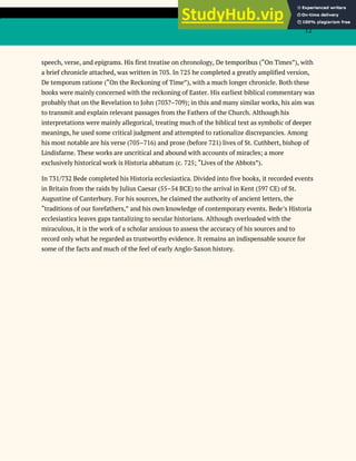 12
speech, verse, and epigrams. His first treatise on chronology, De temporibus (“On Times”), with
a brief chronicle attached, was written in 703. In 725 he completed a greatly amplified version,
De temporum ratione (“On the Reckoning of Time”), with a much longer chronicle. Both these
books were mainly concerned with the reckoning of Easter. His earliest biblical commentary was
probably that on the Revelation to John (703?–709); in this and many similar works, his aim was
to transmit and explain relevant passages from the Fathers of the Church. Although his
interpretations were mainly allegorical, treating much of the biblical text as symbolic of deeper
meanings, he used some critical judgment and attempted to rationalize discrepancies. Among
his most notable are his verse (705–716) and prose (before 721) lives of St. Cuthbert, bishop of
Lindisfarne. These works are uncritical and abound with accounts of miracles; a more
exclusively historical work is Historia abbatum (c. 725; “Lives of the Abbots”).
In 731/732 Bede completed his Historia ecclesiastica. Divided into five books, it recorded events
in Britain from the raids by Julius Caesar (55–54 BCE) to the arrival in Kent (597 CE) of St.
Augustine of Canterbury. For his sources, he claimed the authority of ancient letters, the
“traditions of our forefathers,” and his own knowledge of contemporary events. Bede’s Historia
ecclesiastica leaves gaps tantalizing to secular historians. Although overloaded with the
miraculous, it is the work of a scholar anxious to assess the accuracy of his sources and to
record only what he regarded as trustworthy evidence. It remains an indispensable source for
some of the facts and much of the feel of early Anglo-Saxon history.
 