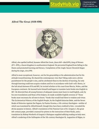 13
Alfred The Great (849-899)
Alfred, also spelled Aelfred, byname Alfred the Great, (born 849—died 899), king of Wessex
(871–899), a Saxon kingdom in southwestern England. He prevented England from falling to the
Danes and promoted learning and literacy. Compilation of the Anglo-Saxon Chronicle began
during his reign, circa 890.
Alfred is most exceptional, however, not for his generalship or his administration but for his
attitude toward learning. He shared the contemporary view that Viking raids were a divine
punishment for the people’s sins, and he attributed these to the decline of learning, for only
through learning could men acquire wisdom and live in accordance with God’s will. Hence, in
the lull attack between 878 and 885, he invited scholars to his court from Mercia, Wales, and the
European continent. He learned Latin himself and began to translate Latin books into English in
887. He directed that all young freemen of adequate means must learn to read English, and, by
his own translations and those of his helpers, he made available English versions of “those
books most necessary for all men to know,” books that would lead them to wisdom and virtue.
The Ecclesiastical History of the English People, by the English historian Bede, and the Seven
Books of Histories Against the Pagans, by Paulus Orosius, a 5th-century theologian—neither of
which was translated by Alfred himself, though they have been credited to him—revealed the
divine purpose in history. Alfred’s translation of the Pastoral Care of St. Gregory I, the great
6th-century pope, provided a manual for priests in the instruction of their flocks, and a
translation by Bishop Werferth of Gregory’s Dialogues supplied edifying reading on holy men.
Alfred’s rendering of the Soliloquies of the 5th-century theologian St. Augustine of Hippo, to
 