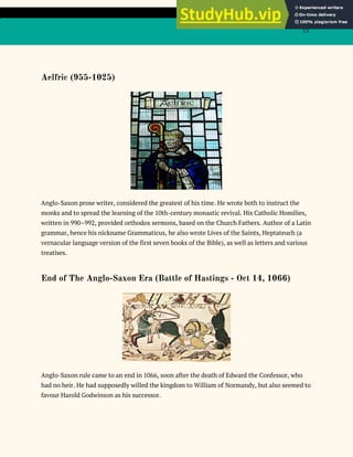 15
Aelfric (955-1025)
Anglo-Saxon prose writer, considered the greatest of his time. He wrote both to instruct the
monks and to spread the learning of the 10th-century monastic revival. His Catholic Homilies,
written in 990–992, provided orthodox sermons, based on the Church Fathers. Author of a Latin
grammar, hence his nickname Grammaticus, he also wrote Lives of the Saints, Heptateuch (a
vernacular language version of the first seven books of the Bible), as well as letters and various
treatises.
End of The Anglo-Saxon Era (Battle of Hastings - Oct 14, 1066)
Anglo-Saxon rule came to an end in 1066, soon after the death of Edward the Confessor, who
had no heir. He had supposedly willed the kingdom to William of Normandy, but also seemed to
favour Harold Godwinson as his successor.
 