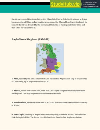 16
Harold was crowned king immediately after Edward died, but he failed in his attempt to defend
his crown, when William and an invading army crossed the Channel from France to claim it for
himself. Harold was defeated by the Normans at the Battle of Hastings in October 1066, and
thus a new era was ushered in.
Anglo-Saxon Kingdoms (650-800)
1. Kent​, settled by the Jutes. Ethelbert of Kent was the first Anglo-Saxon king to be converted
to Christianity, by St Augustine around 595 AD.
2. Mercia​, whose best-known ruler, Offa, built Offa's Dyke along the border between Wales
and England. This large kingdom stretched over the Midlands.
3. Northumbria​, where the monk Bede (c. 670-735) lived and wrote his Ecclesiastical History
of Britain.
4.​ ​East Anglia​, made up of Angles: the North Folk (living in modern Norfolk) and the South
Folk (living in Suffolk). The Sutton Hoo ship burial was found in East Anglia (see below).
 