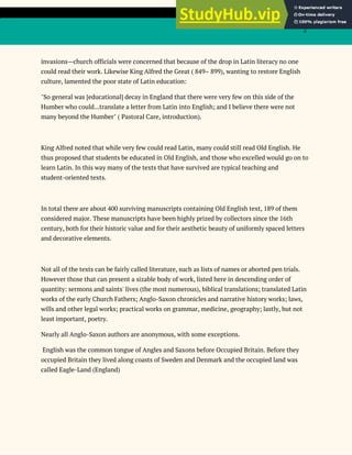 2
invasions—church officials were concerned that because of the drop in Latin literacy no one
could read their work. Likewise King Alfred the Great ( 849– 899), wanting to restore English
culture, lamented the poor state of Latin education:
"So general was [educational] decay in England that there were very few on this side of the
Humber who could...translate a letter from Latin into English; and I believe there were not
many beyond the Humber" ( Pastoral Care, introduction).
King Alfred noted that while very few could read Latin, many could still read Old English. He
thus proposed that students be educated in Old English, and those who excelled would go on to
learn Latin. In this way many of the texts that have survived are typical teaching and
student-oriented texts.
In total there are about 400 surviving manuscripts containing Old English text, 189 of them
considered major. These manuscripts have been highly prized by collectors since the 16th
century, both for their historic value and for their aesthetic beauty of uniformly spaced letters
and decorative elements.
Not all of the texts can be fairly called literature, such as lists of names or aborted pen trials.
However those that can present a sizable body of work, listed here in descending order of
quantity: sermons and saints' lives (the most numerous), biblical translations; translated Latin
works of the early Church Fathers; Anglo-Saxon chronicles and narrative history works; laws,
wills and other legal works; practical works on grammar, medicine, geography; lastly, but not
least important, poetry.
Nearly all Anglo-Saxon authors are anonymous, with some exceptions.
English was the common tongue of Angles and Saxons before Occupied Britain. Before they
occupied Britain they lived along coasts of Sweden and Denmark and the occupied land was
called Eagle-Land (England)
 
